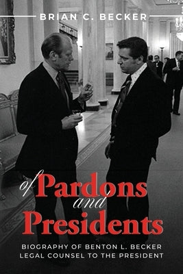 Of Pardons and Presidents: Biography of Benton L. Becker Legal Counsel to the President by Becker, Brian C.
