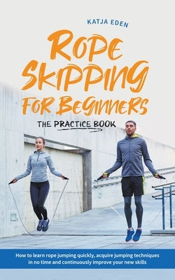 Rope Skipping for Beginners - The Practice Book: How to Learn Rope Jumping Quickly, Acquire Jumping Techniques in No Time and Continuously Improve You by Eden, Katja