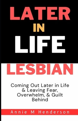 Later in Life Lesbian: Coming Out Later in Life & Leaving Fear, Overwhelm, & Guilt Behind by Henderson, Annie M.