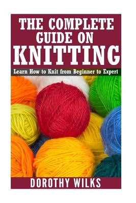 The Complete Guide on How to Knit from Beginner to Expert: Learn How to Knit from Beginner to Expert by Wilks, Dorothy