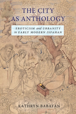 The City as Anthology: Eroticism and Urbanity in Early Modern Isfahan by Babayan, Kathryn