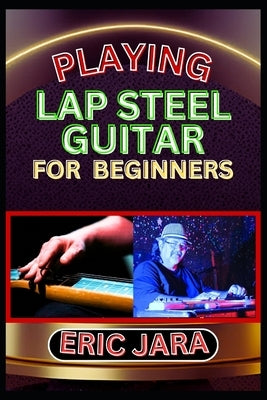 Playing Lap Steel Guitar for Beginners: Complete Procedural Melody Guide To Understand, Learn And Master How To Play Lap Steel Guitar Like A Pro Even by Jara, Eric
