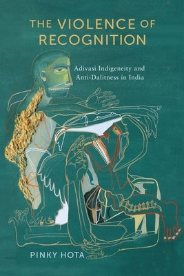 The Violence of Recognition: Adivasi Indigeneity and Anti-Dalitness in India by Hota, Pinky