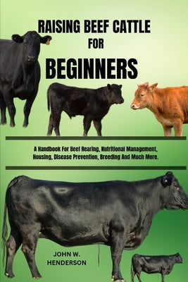 Raising Beef Cattle for Beginners: A Handbook For Beef Rearing, Nutritional Management, Housing, Disease Prevention, Breeding And Much More. by W. Henderson, John