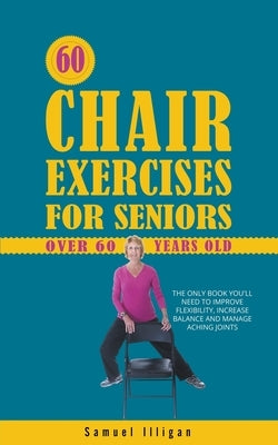 60 Chair Exercises For Seniors Over 60 Years Old: The Only Book You'll Need to Improve Flexibility, Increase Balance, and Manage Aching Joints by Illigan, Samuel