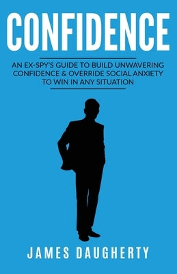 Confidence: An Ex-SPY's Guide to Build Unwavering Confidence & Override Social Anxiety to Win in Any Situation by Daugherty, James