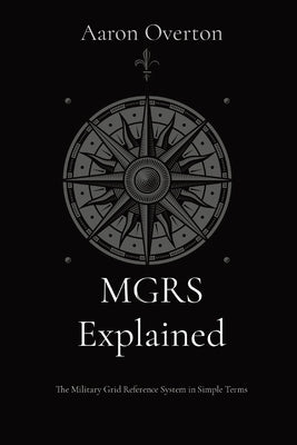 MGRS Explained: The Military Grid Reference System in Simple Terms by Overton, Aaron L.