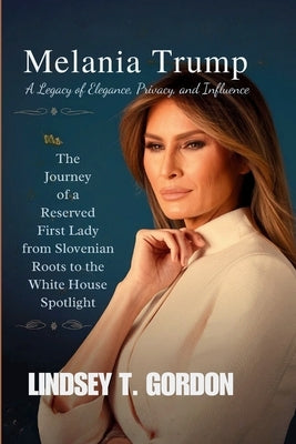 Melania Trump: The Journey of a Reserved First Lady from Slovenian Roots to the White House Spotlight by Gordon, Lindsey T.