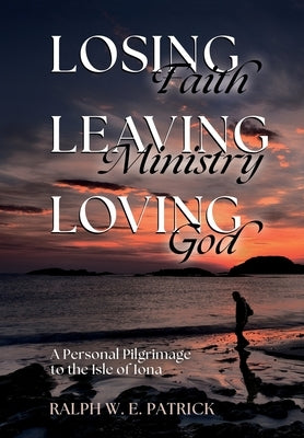 Losing Faith, Leaving Ministry, Loving God: A Personal Pilgrimage to the Isle of Iona by Patrick, Ralph W. E.