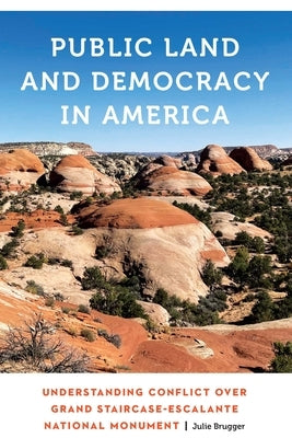 Public Land and Democracy in America: Understanding Conflict Over Grand Staircase-Escalante National Monument by Brugger, Julie