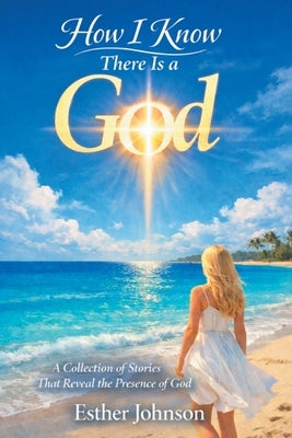 How I Know There Is a God: A Collection of Stories That Reveal the Presence of God by Johnson, Esther