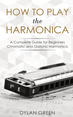 How to Play the Harmonica: A Complete Guide for Beginners - Chromatic and Diatonic Harmonica by Green, Dylan