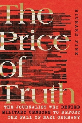 The Price of Truth: The Journalist Who Defied Military Censors to Report the Fall of Nazi Germany by Fine, Richard