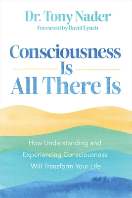 Consciousness Is All There Is: How Understanding and Experiencing Consciousness Will Transform Your Life by Nader, Tony