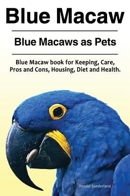 Blue Macaw. Blue Macaws as Pets. Blue Macaw book for Keeping, Pros and Cons, Care, Housing, Diet and Health. by Sunderland, Donald