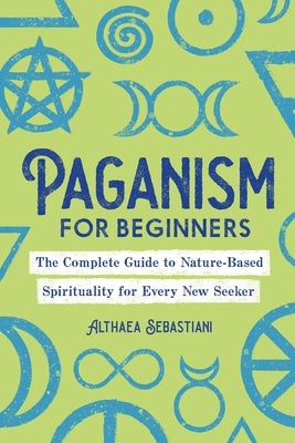 Paganism for Beginners: The Complete Guide to Nature-Based Spirituality for Every New Seeker by Sebastiani, Althaea