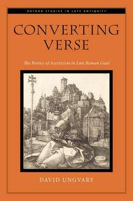 Converting Verse: The Poetics of Asceticism in Late Roman Gaul by Ungvary, David