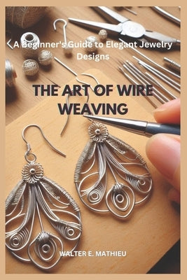 The Art of Wire Weaving: A Beginner's Guide to Elegant Jewelry Designs by Mathieu, Walter E.