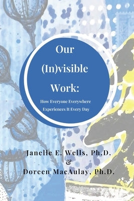 Our (In)visible Work: How Everyone Everywhere Experiences It Every Day by Wells, Janelle E.