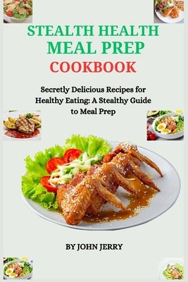 Stealth Health Meal Prep Cookbook: Secretly Delicious Recipes for Healthy Eating: A Stealthy Guide to Meal Prep by Jerry, John