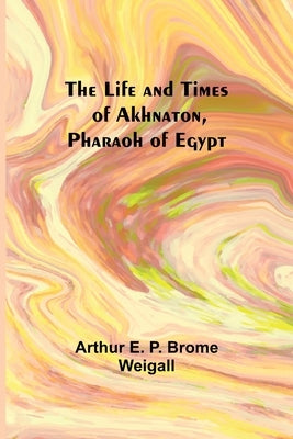 The Life and Times of Akhnaton, Pharaoh of Egypt by Arthur E P Brome Weigall