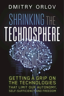 Shrinking the Technosphere: Getting a Grip on Technologies That Limit Our Autonomy, Self-Sufficiency and Freedom by Orlov, Dmitry