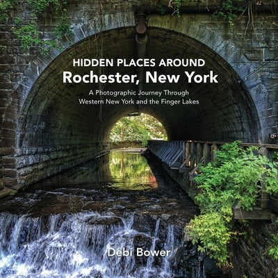 Hidden Places Around Rochester, New York: A Photographic Journey Through Western New York and the Finger Lakes by Bower, Debi