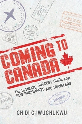 Coming to Canada: The Ultimate Success Guide for New Immigrants and Travelers: The Ultimate Success Guide for New Immigrants and Travele by C. Iwuchukwu, Chidi