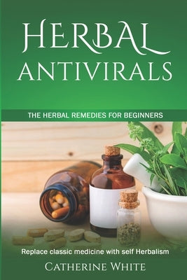 Herbal Antivirals: The Herbal Remedies for beginners. Replace Classic Medicine with self Herbalism. by White, Catherine