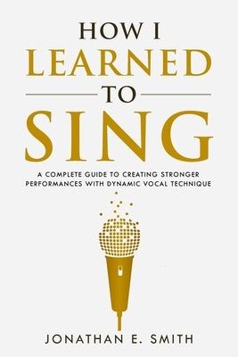 How I Learned To Sing: A Complete Guide to Creating Stronger Performances with Dynamic Vocal Technique by Smith, Jonathan E.