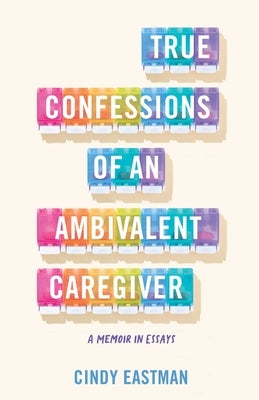 True Confessions of an Ambivalent Caregiver: A Memoir in Essays by Eastman, Cindy