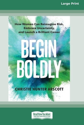 Begin Boldly: How Women Can Reimagine Risk, Embrace Uncertainty, and Launch a Brilliant Career [Large Print 16 Pt Edition] by Arscott, Christie Hunter