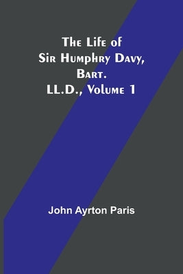 The Life of Sir Humphry Davy, Bart. LL.D., Volume 1 by Ayrton Paris, John