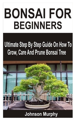 Bonsai for Beginners: Ultimate Step By Step Guide On How To Grow, Care And Prune Bonsai Tree by Murphy, Johnson