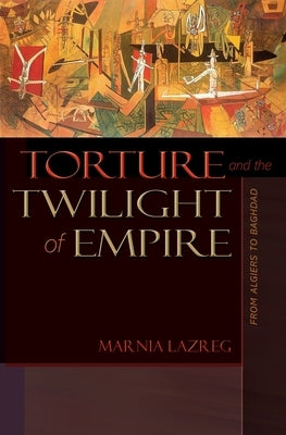 Torture and the Twilight of Empire: From Algiers to Baghdad by Lazreg, Marnia