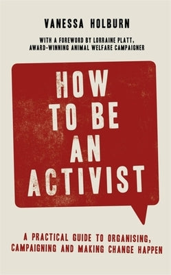 How to Be an Activist: A Practical Guide to Organising, Campaigning and Making Change Happen by Holburn, Vanessa