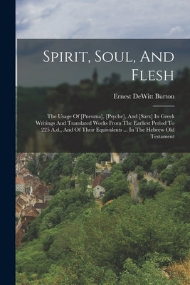Spirit, Soul, And Flesh: The Usage Of [pneuma], [psyche], And [sarx] In Greek Writings And Translated Works From The Earliest Period To 225 A.d by Burton, Ernest DeWitt