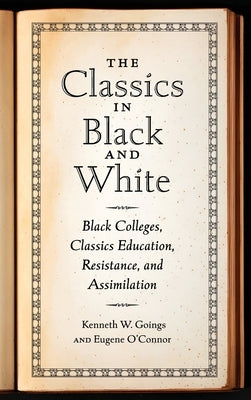 Classics in Black and White: Black Colleges, Classics Education, Resistance, and Assimilation by Goings, Kenneth W.