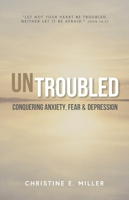 Untroubled: Conquering Anxiety, Fear, and Depression by Miller, Christine E.