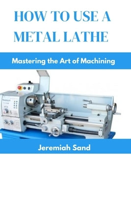 How to Use a Metal Lathe: Mastering the Art of Machining by Sand, Jeremiah