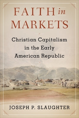 Faith in Markets: Christian Capitalism in the Early American Republic by Slaughter, Joseph P.