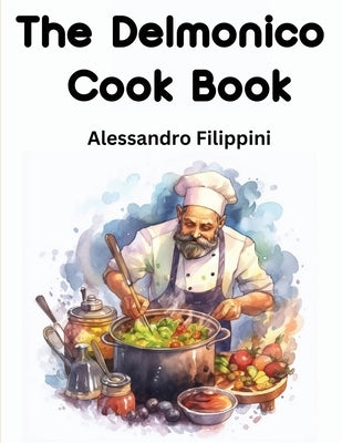 The Delmonico Cook Book: How To Buy Food, How To Cook It, And How To Serve It - A Thousand Recipes by Alessandro Filippini