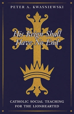 His Reign Shall Have No End: Catholic Social Teaching for the Lionhearted by Kwasniewski, Peter