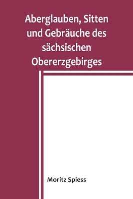 Aberglauben, Sitten und Gebräuche des sächsischen Obererzgebirges: Ein Beitrag zur Kenntnis des Volksglaubens und Volkslebens im Königreich Sachsen by Spiess, Moritz