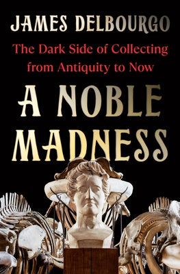 A Noble Madness: The Dark Side of Collecting from Antiquity to Now by Delbourgo, James