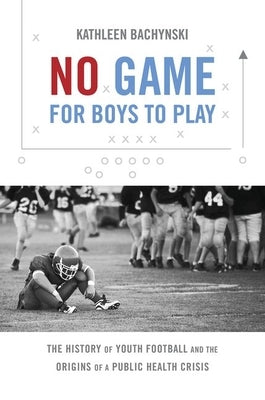 No Game for Boys to Play: The History of Youth Football and the Origins of a Public Health Crisis by Bachynski, Kathleen