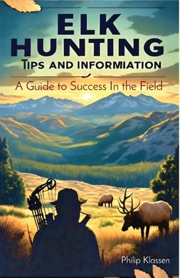 Elk Hunting Tips and Information: A Guide to Success In the Field by Klassen, Philip