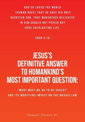 Jesus's Definitive Answer to Humankind's Most Important Question: "What Must We Do to Be Saved?" and Its Modifying Impact on the Mosaic Law by Turner, Samuel, Jr.