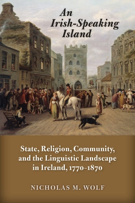 An Irish-Speaking Island: State, Religion, Community, and the Linguistic Landscape in Ireland, 1770-1870 by Wolf, Nicholas M.