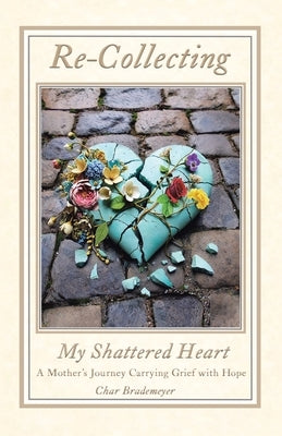 Re-Collecting My Shattered Heart: A Mother's Journey Carrying Grief with Hope by Brademeyer, Char